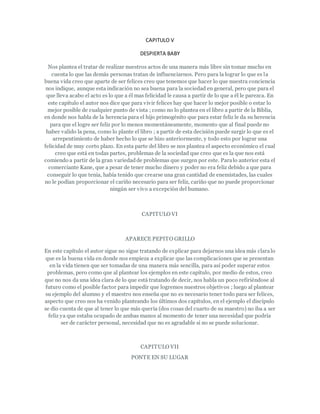 CAPITULO V
DESPIERTA BABY
Nos plantea el tratar de realizar nuestros actos de una manera más libre sin tomar mucho en
cuenta lo que las demás personas tratan de influenciarnos. Pero para la lograr lo que es la
buena vida creo que aparte de ser felices creo que tenemos que hacer lo que nuestra conciencia
nos indique, aunque esta indicación no sea buena para la sociedad en general, pero que para el
que lleva acabo el acto es lo que a él mas felicidad le causa a partir de lo que a él le parezca. En
este capítulo el autor nos dice que para vivir felices hay que hacer lo mejor posible o estar lo
mejor posible de cualquier punto de vista ; como no lo plantea en el libro a partir de la Biblia,
en donde nos habla de la herencia para el hijo primogénito que para estar feliz le da su herencia
para que el logre ser feliz por lo menos momentáneamente, momento que al final puede no
haber valido la pena, como lo plante el libro ; a partir de esta decisión puede surgir lo que es el
arrepentimiento de haber hecho lo que se hizo anteriormente, y todo esto por lograr una
felicidad de muy corto plazo. En esta parte del libro se nos plantea el aspecto económico el cual
creo que está en todas partes, problemas de la sociedad que creo que es la que nos está
comiendo a partir de la gran variedadde problemas que surgen por este. Paralo anterior esta el
comerciante Kane, que a pesar de tener mucho dinero y poder no era feliz debido a que para
conseguir lo que tenia, había tenido que crearse una gran cantidad de enemistades, las cuales
no le podían proporcionar el cariño necesario para ser feliz, cariño que no puede proporcionar
ningún ser vivo a excepción del humano.
CAPITULO VI
APARECE PEPITO GRILLO
En este capítulo el autor sigue no sigue tratando de explicar para dejarnos una idea más claralo
que es la buena vida en donde nos empieza a explicar que las complicaciones que se presentan
en la vida tienen que ser tomadas de una manera más sencilla, para así poder superar estos
problemas, pero como que al plantear los ejemplos en este capítulo, por medio de estos, creo
que no nos da una idea clara de lo que está tratando de decir, nos habla un poco refiriéndose al
futuro como el posible factor para impedir que logremos nuestros objetivos ; luego al plantear
su ejemplo del alumno y el maestro nos enseña que no es necesario tener todo para ser felices,
aspecto que creo nos ha venido planteando los últimos dos capítulos, en el ejemplo el discípulo
se dio cuenta de que al tener lo que más quería (dos cosas del cuarto de su maestro) no iba a ser
feliz ya que estaba ocupado de ambas manos al momento de tener una necesidad que podría
ser de carácter personal, necesidad que no es agradable si no se puede solucionar.
CAPITULO VII
PONTE EN SU LUGAR
 