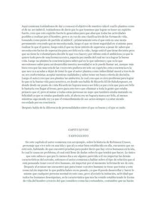 Aquí comienza tratándonosde dar a conocer elobjetivo de nuestra vidael cuallo plantea como
el de no ser imbécil, tratándonos de decir que lo que tenemos que lograr es tener un espíritu
fuerte, creo que este espíritu fuerte lo generaliza para que abarque todas las actividades
posibles a realizar por el hombre, pero a su vezda una clasificaciónde las formasde vida,
tomando como punto de partida al imbécil ; primeramente esta el que está en una siesta
permanente creyendo que no necesita nada, luego el que no tiene seguridad en sí mismo para
realizar lo que él quiere, luego está el que no tiene interés de superarse a pesar de saber que
necesita este factor de superaciónpara ser feliz en la vida ; luego está el que tiene decisión pero
que no tiene la voluntadpara decidir lo que vaa hacer y por último está el ambicioso yaque lo
quiere todo pero de una forma excesiva, aspecto por medio del cual no va a lograr la buena
vida. Luego no plantea la concienciapara saber qué es lo que sabemos y que es lo que
necesitamos saber para así desarrollar nuestra necesidadsi se le puede llamar así, aunque más
bien creo que las mayoríade las vecesesto pudiera ser solo un capricho;esta concienciaes la
que nos va a ayudar a dejar de tener lo que al autor plantea como imbecilidad moral a travésde
no ser conformistas, aceptar nuestras cualidades y saber tener un buen criterio de decisión.
Luego el autor creo que nos plantea las ambición, la cual creo que es otro problema para lograr
lo que es la buena vida para nosotros, en donde nos habla de Ricardo III de Sahakespeare, en
donde desde mi punto de vista Ricardo no lograra nunca ser feliz yaque creía que para ser feliz
le bastaría con llegar al trono, pero para esto tuvo que eliminar a toda la gente que estaba
primero que el, pero al matar a todas estas personas no supo que también estaba matando su
felicidadya que se estaba quedando solo, el ahora rey no lograra nunca ser feliz, al menos
mientras siga siendo rey ya que el remordimiento de sus actossiempre va estar siendo
recordado por su conciencia.
Después habla de la diferenciade personalidades entre el que es bueno y el que es malo.
CAPITULO VIII
TANTO GUSTO
En este capítulo el autor comienza con un ejemplo, sobre la historia de Robinson Crusoe,
personaje que vive solo en una isla y que al ya estar bien establecido en ella, encuentra que no
está solo, hablando de que encontró pruebas para poder decir que hay otros humanos en la isla,
lo cual le causa un problema, el cual está lleno de dudas sobre lo que tendrá que hacer. Lo único
que este sabia es que por lo menos iba a ser alguien parecido a él sin importar las demás
características del extraño, entonces el autor comienza a hablar sobre el tipo de relación que el
está pensando tener con el otro humano, sin importar por el momento la forma de ser de este.
Después al avanzar me encuentro que para tratar con otro humano se tiene que tratar a este
como tal sin importar lo que podría haber en su pasado, ya que él puede desarrollar y hacer lo
mismo que cualquier persona normal en este caso, pero al existir la imitación, actividad que
todos los humanos desempeñan, es la característica que nos ha venido estableciendo la forma
de vida del hombre a través del que considero como las costumbres, costumbre que no harán
 