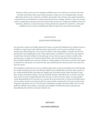 buenos o malos, pero en otros ejemplos establece que el ser malo no es un factor de estar
viviendo una buena vida ya que la persona que es mala a su vez es desgraciada, esto por
diferentes motivos, los cuales los considero personales. Pero al tener que seguir tratando a
estas personas como humanos, tenemos que ponernos en su lugar, pienso yo que esto es para
poder comprender el porqué esta clase de personas actúan así, viendo que también tienen sus
intereses, objetivos y el que tienen que tomar decisiones a partir de lo anterior, como para
establecer que es lo que la demás gente debe de esperar de esta clase de personas.
CAPITULO IX
ELECCIONES GENERALES
En esta parte el autor nos habla, pienso de lo que es un poco la inmadurez de realizar lo que se
establece y supone que todos debemoshacer para poder convivir enla sociedaden la que
tenemos que desarrollarnos, esto el autor lo define como inmoralidad, concepto alcual se le
pueden dar otrossignificadoscomo el que típicamente se establece como el sexo que aparece
en películas, forma de utilizar el concepto que es incorrectayaque se ha ido creando en las
personas que su objeto es el anteriormente dicho, pero la inmoral dentro del mismo tema
(sexo)podría establecerse como tal cuando se comete alguna violaciónen contrade una mujer ;
la inmoral no solo puede se lo anterior sino que también puede estar presente en la mesa a la
hora de comer.
Pero también no dice que el sexo se consideraalgo malo ya que la sociedad a travésdel tiempo
ha venido haciendo que esta actividadque debería ser considerada como de lo más común, se
ha venido estableciendo como algo que impide que el hombre pueda seguir haciendo lo que
hace en días normales (trabajo y otras actividadesdiarias). Este placer no es el único que hay
para sé por lo menos temporalmente feliz sino que existenotroslos cuales creo que pueden
variar dependiendo de la formade ser y pensar de la personafrente a ciertas actividadesque a
esta le gustan mucho, esta clase de placeres, bueno todos en general son los que no hacen que
tengamos más ganas de vivir. Pero la mayor felicidado producto de desarrollar esta es lo que
podemos definir como alegría, conceptos que también son diferentespara cada persona
dependiendo del criterio y forma de vidade esta.
CAPITULO X
ELECCIONES GENERALES
 