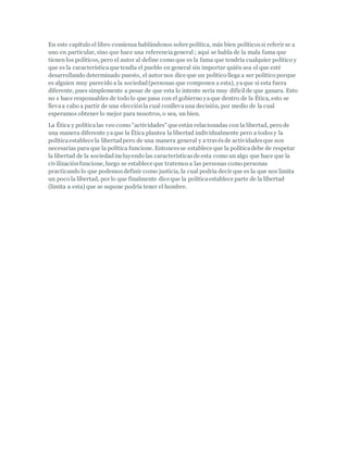 En este capítulo el libro comienza hablándonos sobre política, más bien políticossi referir se a
uno en particular, sino que hace una referenciageneral ; aquí se habla de la mala fama que
tienen los políticos, pero el autor al define como que es la fama que tendría cualquier político y
que es la característicaque tendía el pueblo en general sin importar quién sea el que esté
desarrollando determinado puesto, el autor nos dice que un político llega a ser político porque
es alguien muy parecido a la sociedad(personas que componen a esta), yaque si esta fuera
diferente, pues simplemente a pesar de que esta lo intente sería muy difícilde que ganara. Esto
no s hace responsables de todo lo que pasa con el gobierno yaque dentro de la Ética, esto se
llevaa cabo a partir de una elecciónla cual conllevauna decisión, por medio de la cual
esperamos obtener lo mejor para nosotros, o sea, un bien.
La Ética y políticalas veo como "actividades" que están relacionadas con la libertad, pero de
una manera diferente yaque la Ética plantea la libertad individualmente pero a todosy la
políticaestablece la libertadpero de una manera general y a travésde actividadesque son
necesarias para que la política funcione. Entoncesse establece que la políticadebe de respetar
la libertad de la sociedadincluyendo las característicasde esta como un algo que hace que la
civilizaciónfuncione, luego se establece que tratemosa las personas como personas
practicando lo que podemosdefinir como justicia, la cual podría decir que es la que nos limita
un poco la libertad, por lo que finalmente dice que la políticaestablece parte de la libertad
(limita a esta) que se supone podría tener el hombre.
 