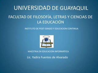 UNIVERSIDAD DE GUAYAQUIL
FACULTAD DE FILOSOFÍA, LETRAS Y CIENCIAS DE
LA EDUCACIÓN
INSTITUTO DE POST-GRADO Y EDUCACION CONTINUA
Lic. Yadira Fuentes de Alvarado
MAESTRIA EN EDUCACION INFORMÁTICA
 