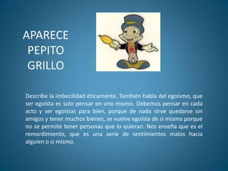 APARECE
PEPITO
GRILLO
Describe la imbecilidad éticamente. También habla del egoísmo, que
ser egoísta es solo pensar en uno mismo. Debemos pensar en cada
acto y ser egoístas para bien, porque de nada sirve quedarse sin
amigos y tener muchos bienes, se vuelve egoísta de si mismo porque
no se permite tener personas que lo quieran. Nos enseña que es el
remordimiento, que es una serie de sentimientos malos hacia
alguien o si mismo.
 