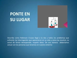 Describe como Robinson Crusoe llegó a la isla y todos los problemas que
enfrentó, las interrogantes que aparecieron en su vida y como las resolvió; no
actuó de forma desesperada, respetó ideas. De esa manera deberíamos
actuar con las personas que tenemos en nuestro entorno.
 