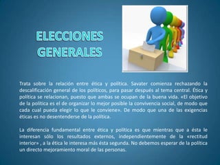 Trata sobre la relación entre ética y política. Savater comienza rechazando la
descalificación general de los políticos, para pasar después al tema central. Ética y
política se relacionan, puesto que ambas se ocupan de la buena vida. «El objetivo
de la política es el de organizar lo mejor posible la convivencia social, de modo que
cada cual pueda elegir lo que le conviene». De modo que una de las exigencias
éticas es no desentenderse de la política.
La diferencia fundamental entre ética y política es que mientras que a ésta le
interesan sólo los resultados externos, independientemente de la «rectitud
interior» , a la ética le interesa más ésta segunda. No debemos esperar de la política
un directo mejoramiento moral de las personas.
 