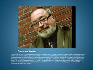Fernando Savater
(San Sebastián, 1947) Filósofo y escritor español dedicado sobre todo a la reflexión sobre la ética. Profesor de Filosofía
en diversas universidades, y más tarde de Ética en la Universidad del País Vasco, su amplia labor de divulgación y de
crítica cultural lo ha convertido en un referente imprescindible para toda una generación en España. Sus comentarios
críticos, sus gustos y claves de lectura son determinantes para la configuración del gusto estético y de los hábitos de
lectura de su multitud de seguidores. En su obra se ha dado, además, el raro fenómeno de que libros cuyo tema
central es la ética se hayan convertido casi en best-sellers, como ha sucedido con su Ética para Amador (1995) o El
contenido de la felicidad (1996).
 