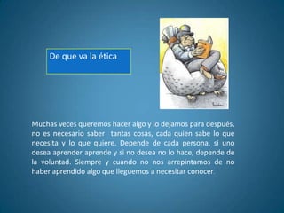 Muchas veces queremos hacer algo y lo dejamos para después,
no es necesario saber tantas cosas, cada quien sabe lo que
necesita y lo que quiere. Depende de cada persona, si uno
desea aprender aprende y si no desea no lo hace, depende de
la voluntad. Siempre y cuando no nos arrepintamos de no
haber aprendido algo que lleguemos a necesitar conocer.
De que va la ética
 