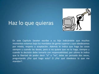 Haz lo que quieras
En este Capítulo Savater escribe a su hijo indicándole que muchos
momentos estamos bajo los mandatos de gente superior y que obedecemos
por miedo, respeto o aceptación. Además le indica que haga las cosas
siempre y cuando las desee, pero si no quiere que no lo haga, siempre y
cuando la decisión debe tomarla con responsabilidad; por ultimo le indica
que la libertad de poder decir “si” o “no”, debe ser pensada dos veces,
preguntando ¿Por qué hago esto? O ¿Por qué obedezco lo que me
mandan?.
 