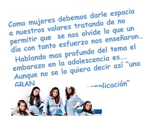   Como mujeres debemos darle espacio a nuestros valores tratando de no permitir que  se nos olvide lo que un día con tanto esfuerzo nos enseñaron…   Hablando mas profundo del tema el embarazo en la adolescencia es…. Aunque no se lo quiera decir así “una GRAN                          complicación”