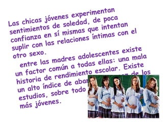 Las chicas jóvenes experimentan sentimientos de soledad, de poca confianza en sí mismas que intentan suplir con las relaciones íntimas con el otro sexo.    entre las madres adolescentes existe un factor común a todas ellas: una mala historia de rendimiento escolar. Existe un alto índice de abandono precoz de los estudios, sobre todo entre las madres más jóvenes.