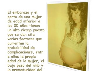 El embarazo y el parto de una mujer de edad inferior a los 20 años tienen un alto riesgo puesto que se dan cita varios factores que aumentan la probabilidad de complicaciones, entre ellos la propia edad de la mujer, el bajo peso del niño y la prematuridad del alumbramiento.