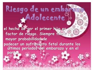 Riesgo de un embarazoAdolecenteel hecho de ser el primer hijo es otro factor de riesgo. Siempre tiene mayor probabilidad de padecer un sufrimiento fetal durante los últimos períodos del embarazo y en el parto.