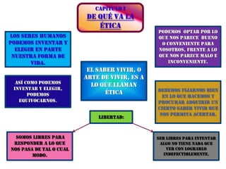 CAPÍTULO IDE QUÉ VA LA ÉTICAPodemos  optar por lo que nos parece  bueno o conveniente para nosotros, frente a lo que nos parece malo e inconveniente.Los seres humanos podemos inventar y elegir en parte nuestra forma de vida.El saber vivir, o arte de vivir, es a lo que llaman éticaAsí como podemos inventar y elegir, podemos equivocarnos.Debemos fijarnos bien en lo que hacemos y procurar adquirir un cierto saber vivir que nos permita acertar.Libertad:somos libres para responder a lo que nos pasa de tal o cual modo.Ser libres para intentar algo no tiene nada que ver con lograrlo indefectiblemente.