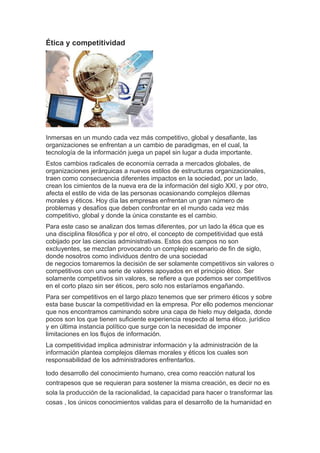 Ética y competitividad 
Inmersas en un mundo cada vez más competitivo, global y desafiante, las 
organizaciones se enfrentan a un cambio de paradigmas, en el cual, la 
tecnología de la información juega un papel sin lugar a duda importante. 
Estos cambios radicales de economía cerrada a mercados globales, de 
organizaciones jerárquicas a nuevos estilos de estructuras organizacionales, 
traen como consecuencia diferentes impactos en la sociedad, por un lado, 
crean los cimientos de la nueva era de la información del siglo XXI, y por otro, 
afecta el estilo de vida de las personas ocasionando complejos dilemas 
morales y éticos. Hoy día las empresas enfrentan un gran número de 
problemas y desafíos que deben confrontar en el mundo cada vez más 
competitivo, global y donde la única constante es el cambio. 
Para este caso se analizan dos temas diferentes, por un lado la ética que es 
una disciplina filosófica y por el otro, el concepto de competitividad que está 
cobijado por las ciencias administrativas. Estos dos campos no son 
excluyentes, se mezclan provocando un complejo escenario de fin de siglo, 
donde nosotros como individuos dentro de una sociedad 
de negocios tomaremos la decisión de ser solamente competitivos sin valores o 
competitivos con una serie de valores apoyados en el principio ético. Ser 
solamente competitivos sin valores, se refiere a que podemos ser competitivos 
en el corto plazo sin ser éticos, pero solo nos estaríamos engañando. 
Para ser competitivos en el largo plazo tenemos que ser primero éticos y sobre 
esta base buscar la competitividad en la empresa. Por ello podemos mencionar 
que nos encontramos caminando sobre una capa de hielo muy delgada, donde 
pocos son los que tienen suficiente experiencia respecto al tema ético, jurídico 
y en última instancia político que surge con la necesidad de imponer 
limitaciones en los flujos de información. 
La competitividad implica administrar información y la administración de la 
información plantea complejos dilemas morales y éticos los cuales son 
responsabilidad de los administradores enfrentarlos. 
todo desarrollo del conocimiento humano, crea como reacción natural los 
contrapesos que se requieran para sostener la misma creación, es decir no es 
sola la producción de la racionalidad, la capacidad para hacer o transformar las 
cosas , los únicos conocimientos validas para el desarrollo de la humanidad en 
 