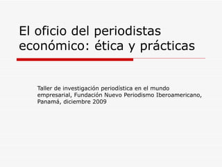 El oficio del periodistas económico: ética y prácticas Taller de investigaci ón periodística en el mundo empresarial, Fundación Nuevo Periodismo Iberoamericano, Panamá, diciembre 2009 