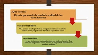¿Qué es ética?
• Ciencia que estudia la bondad o maldad de los
actos humanos
carácter científico
• La ciencia puede predecir el comportamiento de un objeto
debido a que proporciona el modelo bajo el cual actúa
carácter racional
• ya que fundamenta sus modelos éticos por medio de la razón. Ésta
razón nos proporciona causas, razones, el porqué de la bondad en una
conducta realizada.