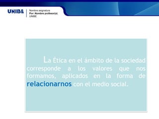 Nombre asignatura
Por: Nombre profesor(a)
UNIBE
La Ética en el ámbito de la sociedad
corresponde a los valores que nos
formamos, aplicados en la forma de
relacionarnos con el medio social.
 