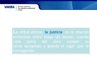 Nombre asignatura
Por: Nombre profesor(a)
UNIBE
La virtud última, la justicia, es la relación
armoniosa entre todas las demás, cuando
cada parte del alma cumple su
tarea apropiada y guarda el lugar que le
corresponde.
 