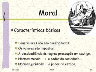 Moral Características básicas Seus valores não são questionados . O s valores são impostos . A desobediência às regras pressupõe um castigo . Normas morais  :  o poder da sociedade . Normas jurídicas  :  o poder do estado . 19/10/10 NSM 