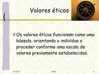 Valores éticos Os valores éticos funcionam como uma bússola, orientando o indivíduo a proceder conforme uma escala de valores previamente estabelecidos. 19/10/10 NSM 