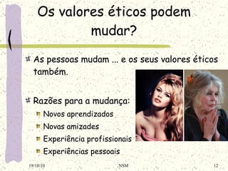 Os valores éticos podem mudar? As pessoas mudam ... e os seus valores éticos também. Razões para a mudança: Novos aprendizados Novas amizades Experiência profissionais Experiências pessoais 19/10/10 NSM 