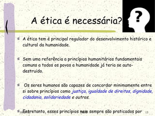 A ética é necessária? A ética tem é principal regulador do desenvolvimento histórico e cultural da humanidade. Sem uma referência a princípios humanitários fundamentais comuns a todos os povos a humanidade já teria se auto-destruido.   Os seres humanos são capazes de concordar minimamente entre si sobre princípios como  justiça ,  igualdade de direitos ,  dignidade, cidadania ,  solidariedade  e outros.   Entretanto, esses princípios nem sempre são praticados por todos. 10/19/10 NSM 