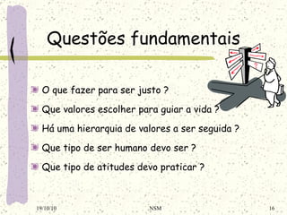 Questões fundamentais O que fazer para ser justo ? Que valores escolher para guiar a vida ? Há uma hierarquia de valores a ser seguida ? Que tipo de ser humano devo ser ? Que tipo de atitudes devo praticar ? 19/10/10 NSM 