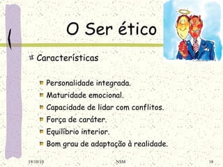O Ser ético Características Personalidade integrada . Maturidade emocional . Capacidade de lidar com conflitos . Força de caráter . Equilíbrio interior . Bom grau de adaptação à realidade . 19/10/10 NSM 