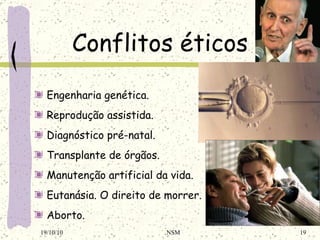 Conflitos éticos Engenharia genética . Reprodução assistida . Diagnóstico pré-natal . Transplante de órgãos . Manutenção artificial da vida . Eutanásia . O direito de morrer. Aborto . 19/10/10 NSM 