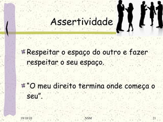 Assertividade Respeitar o espaço do outro e fazer respeitar o seu espaço. “ O meu direito termina onde começa o seu”. 19/10/10 NSM 