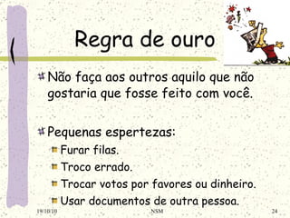 Regra de ouro Não faça aos outros aquilo que não gostaria que fosse feito com você. Pequenas espertezas: Furar filas. Troco errado. Trocar votos por favores ou dinheiro. Usar documentos de outra pessoa. 19/10/10 NSM 