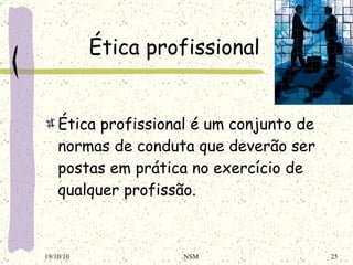 Ética profissional Ética profissional é um conjunto de normas de conduta que deverão ser postas em prática no exercício de qualquer profissão. 19/10/10 NSM 