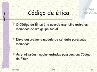 Código de ética O Código de Ética é  o acordo explicito entre os membros de um grupo social.   Deve descrever o modelo de conduta para seus membros.   As profissões regulamentadas possuem um Código de Ética. 19/10/10 NSM 