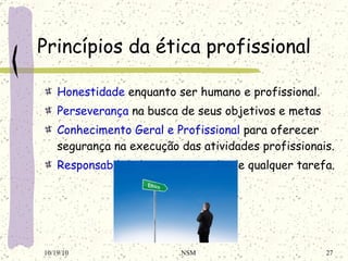 Princípios da ética profissional Honestidade  enquanto ser humano e profissional. Perseverança  na busca de seus objetivos e metas Conhecimento Geral e Profissional  para oferecer segurança na execução das atividades profissionais. Responsabilidade  na consecução de qualquer tarefa. 10/19/10 NSM 