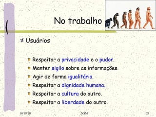 No trabalho Usuários Respeitar a  privacidade  e o  pudor . Manter  sigilo  sobre as informações. Agir de forma  igualitária . Respeitar a  dignidade humana. Respeitar a  cultura  do outro. Respeitar a  liberdade  do outro. 10/19/10 NSM 