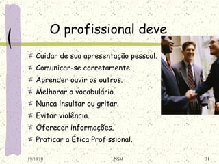 O profissional deve Cuidar de sua apresentação pessoal. Comunicar-se corretamente. Aprender ouvir os outros. Melhorar o vocabulário. Nunca insultar ou gritar. Evitar violência. Oferecer informações. Praticar a Ética Profissional. 19/10/10 NSM 
