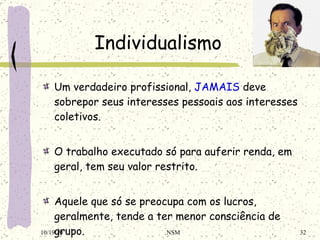 Individualismo Um verdadeiro profissional,  JAMAIS  deve sobrepor seus interesses pessoais aos interesses coletivos. O trabalho executado só para auferir renda, em geral, tem seu valor restrito. Aquele que só se preocupa com os lucros, geralmente, tende a ter menor consciência de grupo. 10/19/10 NSM 
