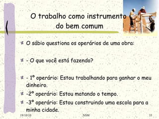 O sábio questiona os operários de uma obra: - O que você está fazendo? - 1º operário: Estou trabalhando para ganhar o meu dinheiro. -2º operário: Estou matando o tempo. -3º operário: Estou construindo uma escola para a minha cidade. O trabalho como instrumento  do bem comum 19/10/10 NSM 