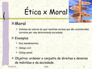 Ética x Moral Moral Sistema de valores do qual resultam normas que são consideradas corretas por uma determinada sociedade . Exemplos Dez mandamentos . Código civil . Código penal . Objetivo: ordenar o conjunto de direitos e deveres do indivíduo e da sociedade . 19/10/10 NSM 
