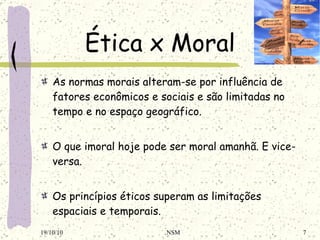 Ética x Moral As normas morais alteram-se por influência de fatores econômicos e sociais e são limitadas no tempo e no espaço geográfico.   O que imoral hoje pode ser moral amanhã. E vice-versa.   Os princípios éticos superam as limitações espaciais e temporais. 19/10/10 NSM 