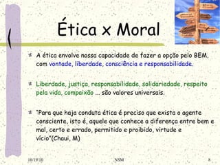 Ética x Moral A ética envolve nossa capacidade de fazer a opção pelo BEM, com  vontade, liberdade, consciência e responsabilidade. Liberdade, justiça, responsabilidade, solidariedade, respeito pela vida, compaixão  ... são valores universais. “ Para que haja conduta ética é preciso que exista o agente consciente, isto é, aquele que conhece a diferença entre bem e mal, certo e errado, permitido e proibido, virtude e vício”(Chaui, M) 10/19/10 NSM 