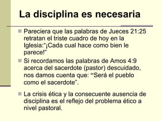 Pareciera que las palabras de Jueces 21:25 retratan el triste cuadro de hoy en la Iglesia:“¡Cada cual hace como bien le parece!” Si recordamos las palabras de Amos  4:9 acerca del sacerdote (pastor) descuidado, nos damos cuenta que:  “ Será el pueblo  como el sacerdote” . La crisis ética y la consecuente ausencia de disciplina es el reflejo del problema ético a nivel pastoral. La disciplina es necesaria 
