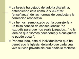 La Iglesia ha dejado de lado la disciplina, entendiendo esta como la  “PAIDEIA”  (enseñanza) de las normas de conducta y la corrección respectiva.  La hemos reemplazado por la consejería y un falso sentido de consecuencia: “no juzguéis para que nos seáis juzgados...”, o la idea de que “somos pecadores y a cualquiera le puede pasar”.  Por otro lado, está el individualismo que ha penetrado la Iglesia, dejando que cada cual viva su vida privada sin que nadie le moleste. 