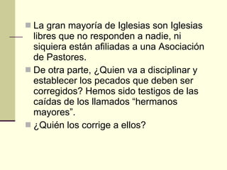 La gran mayoría de Iglesias son Iglesias libres que no responden a nadie, ni siquiera están afiliadas a una Asociación de Pastores. De otra parte, ¿Quien va a disciplinar y establecer los pecados que deben ser corregidos? Hemos sido testigos de las caídas de los llamados “hermanos mayores”. ¿Quién los corrige a ellos? 