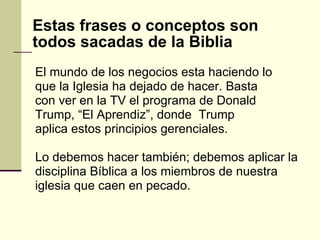 El mundo de los negocios esta haciendo lo que la Iglesia ha dejado de hacer. Basta con ver en la TV el programa de Donald Trump, “El Aprendiz”, donde  Trump aplica estos principios gerenciales.  Lo debemos hacer también; debemos aplicar la  disciplina Bíblica a los miembros de nuestra iglesia que caen en pecado. Estas frases o conceptos son todos sacadas de la Biblia 