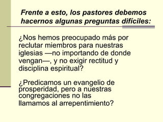 ¿Nos hemos preocupado más por reclutar miembros para nuestras iglesias —no importando de donde vengan—, y no exigir rectitud y disciplina espiritual? ¿Predicamos un evangelio de prosperidad, pero a nuestras congregaciones no las llamamos al arrepentimiento? Frente a esto, los pastores debemos hacernos algunas preguntas difíciles: 