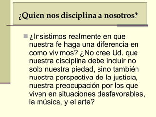 ¿Insistimos realmente en que nuestra fe haga una diferencia en como vivimos? ¿No cree Ud. que nuestra disciplina debe incluir no solo nuestra piedad, sino también nuestra perspectiva de la justicia, nuestra preocupación por los que viven en situaciones desfavorables, la música, y el arte? ¿Quien nos disciplina a nosotros? 