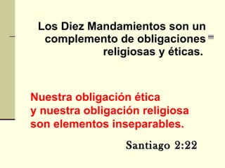 Los Diez Mandamientos son un complemento de obligaciones religiosas y éticas.   Santiago 2:22 Nuestra obligación ética y nuestra obligación religiosa  son elementos inseparables. 