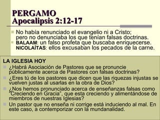 PERGAMO  Apocalipsis 2:12-17 No había renunciado el evangelio ni a Cristo;  pero no denunciaba los que tenían falsas doctrinas.  BALAAM :  un falso profeta que buscaba enriquecerse. NICOLAÍTAS :  ellos excusaban los pecados de la carne. LA IGLESIA HOY ¿Habrá Asociación de Pastores que se pronuncie públicamente acerca de Pastores con falsas doctrinas? ¿Eres tú de los pastores que dicen que las riquezas injustas se vuelven justas al usarlas en la obra de Dios?  ¿Nos hemos pronunciado acerca de enseñanzas falsas como “Creciendo en Gracia”, que esta creciendo y alimentándose de miembros de nuestras Iglesias? Un pastor que no enseña ni corrige está induciendo al mal. En este caso, a contemporizar con la mundanalidad.  