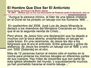El Hombre Que Dice Ser El Anticristo Ileana  Varela, del Canal 4 de Miami,  febreo  16, 2007.   (Nótese que no fue una Asociación de Pastores quién lo denunció, sino una fuente noticiosa del mundo).    “ Aunque le parezca irónico, el líder de una iglesia cristiana en el Doral se ha pintado un tatuaje con los números ‘666’… En septiembre del 2006, José Luis de Jesús Miranda le declaro a los miembros del Ministerio Creciendo en Gracia que él es la segunda venida de Cristo…  Pero ahora, de Jesús hizo una declaración que ha dejado a muchos con la boca abierta, enseñándoles un tatuaje en cada brazo. En una ceremonia, de Jesús les dijo a los feligreses que él era el anticristo. Entre aplausos y gritos de alabanza, de Jesús les enseño un tatuaje con el ‘666’ y uno con ‘SSS’ [Satanás] en el otro. Más de 12 personas fueron al mismo sitio el martes en la noche para pintarse los mismos tatuajes en diferentes partes de sus cuerpos. Hay miles de creyentes que son parte de esta iglesia alrededor del mundo, y supuestamente muchos ya han prometido hacerse el mismo tatuaje…” 