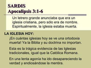 SARDIS Apocalipsis 3:1-6 LA IGLESIA HOY: Un letrero grande anunciaba que era un iglesia cristiana, pero sólo era de nombre. Espiritualmente, la iglesia estaba muerta. ¡En cuántas iglesias hoy se ve una ortodoxia muerta! Ya la Biblia y su doctrina no importan. Esta es la trágica evidencia de las Iglesias tradicionales, igual que la Católica Romana. En una lenta agonía ha ido desapareciendo la verdad y endiosándose la mentira. 